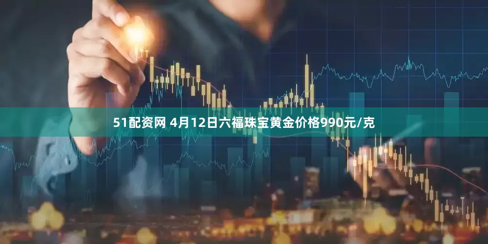 51配资网 4月12日六福珠宝黄金价格990元/克