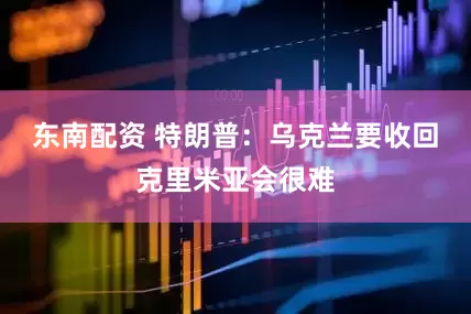 东南配资 特朗普：乌克兰要收回克里米亚会很难