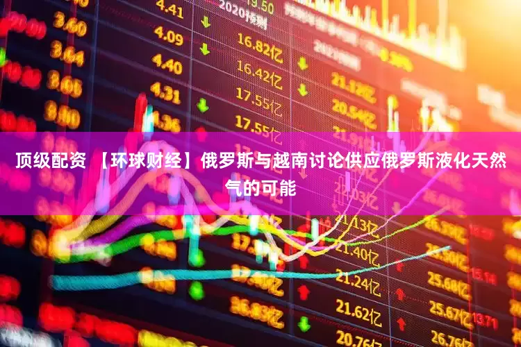 顶级配资 【环球财经】俄罗斯与越南讨论供应俄罗斯液化天然气的可能