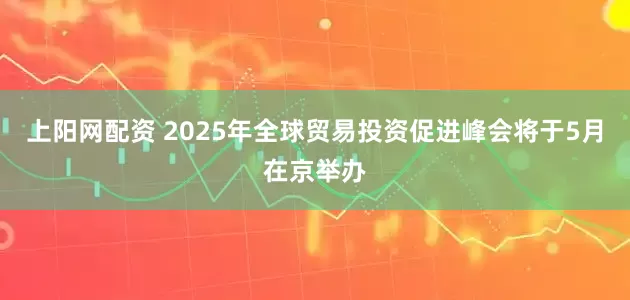 上阳网配资 2025年全球贸易投资促进峰会将于5月在京举办