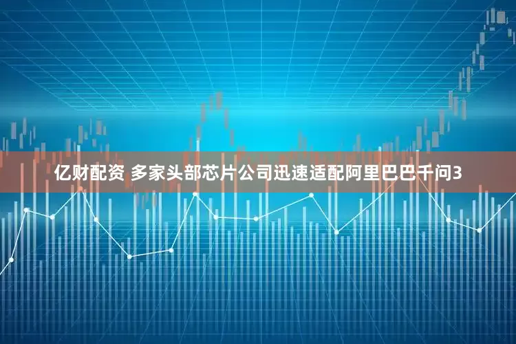 亿财配资 多家头部芯片公司迅速适配阿里巴巴千问3
