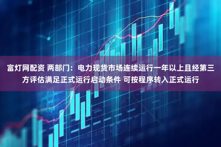 富灯网配资 两部门：电力现货市场连续运行一年以上且经第三方评估满足正式运行启动条件 可按程序转入正式运行