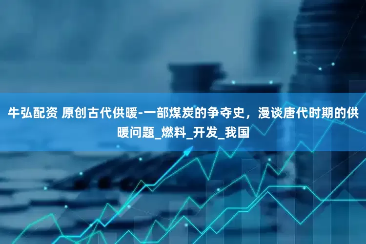 牛弘配资 原创古代供暖-一部煤炭的争夺史，漫谈唐代时期的供暖问题_燃料_开发_我国