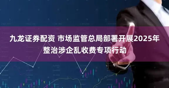 九龙证券配资 市场监管总局部署开展2025年整治涉企乱收费专项行动