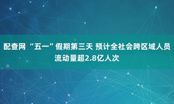 配查网 “五一”假期第三天 预计全社会跨区域人员流动量超2.8亿人次