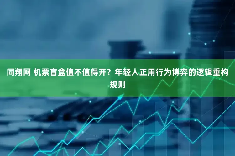 同翔网 机票盲盒值不值得开？年轻人正用行为博弈的逻辑重构规则