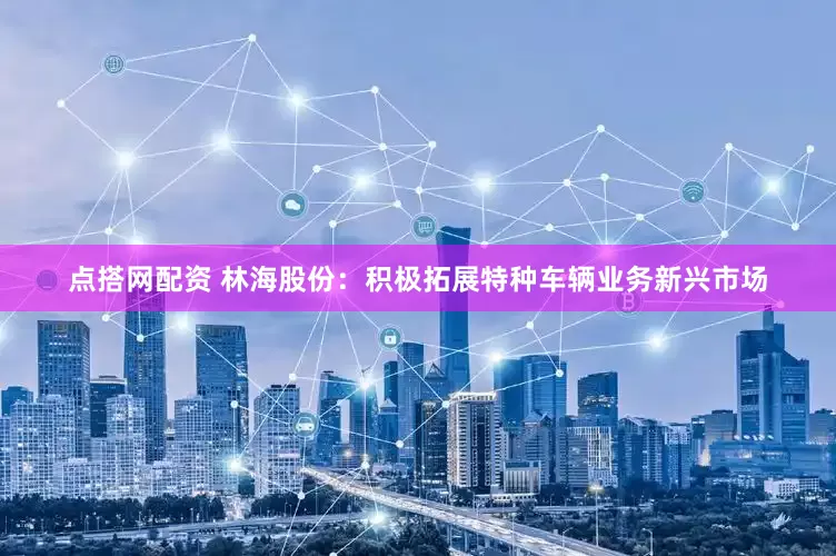 点搭网配资 林海股份：积极拓展特种车辆业务新兴市场