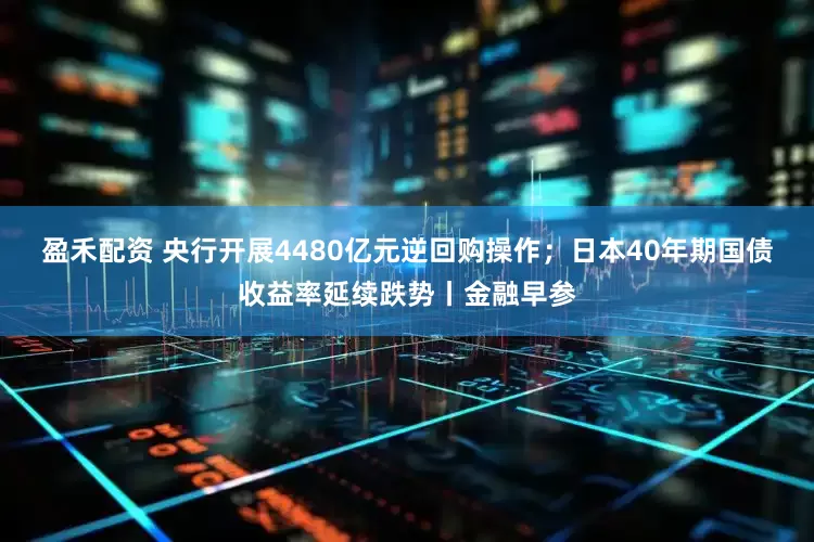 盈禾配资 央行开展4480亿元逆回购操作；日本40年期国债收益率延续跌势丨金融早参