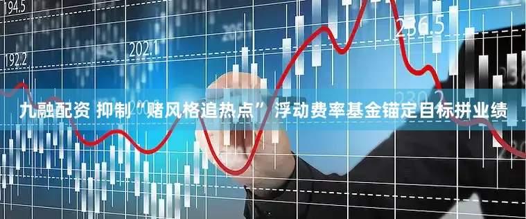 九融配资 抑制“赌风格追热点” 浮动费率基金锚定目标拼业绩