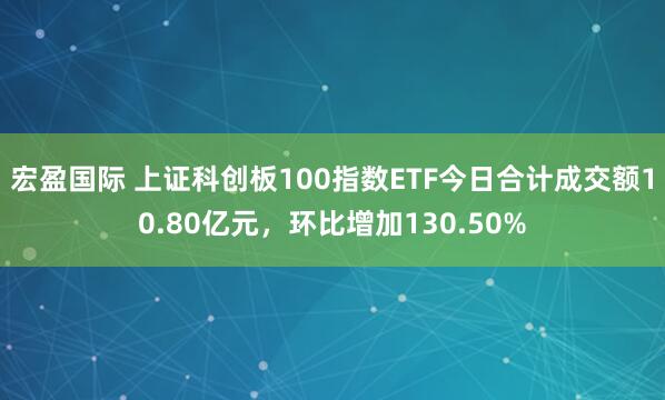 宏盈国际 上证科创板100指数ETF今日合计成交额10.80亿元，环比增加130.50%