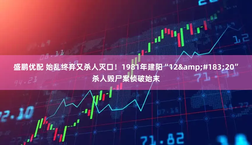 盛鹏优配 始乱终弃又杀人灭口！1981年建阳“12&#183;20”杀人毁尸案侦破始末