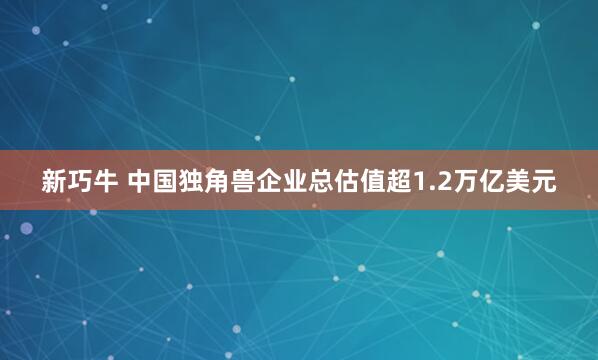 新巧牛 中国独角兽企业总估值超1.2万亿美元