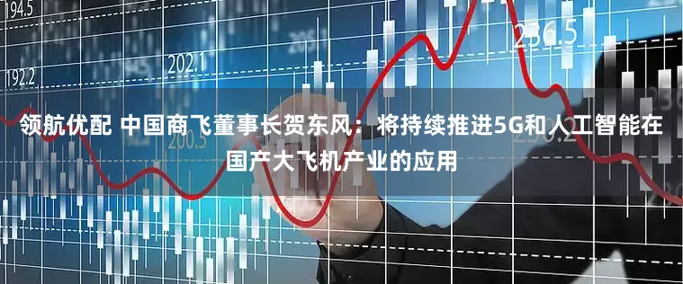领航优配 中国商飞董事长贺东风：将持续推进5G和人工智能在国产大飞机产业的应用