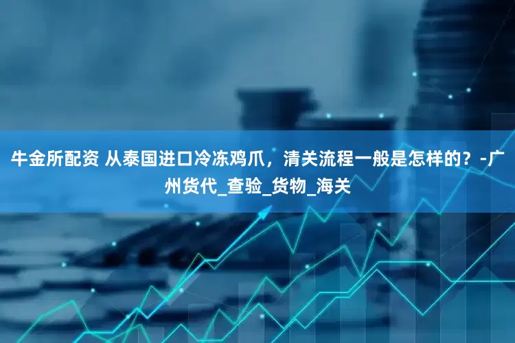 牛金所配资 从泰国进口冷冻鸡爪，清关流程一般是怎样的？-广州货代_查验_货物_海关