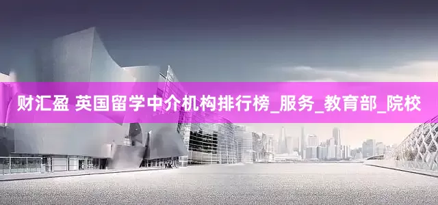 财汇盈 英国留学中介机构排行榜_服务_教育部_院校