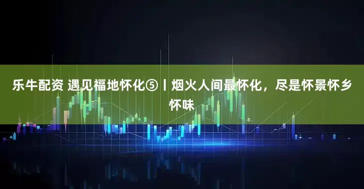 乐牛配资 遇见福地怀化⑤丨烟火人间最怀化，尽是怀景怀乡怀味