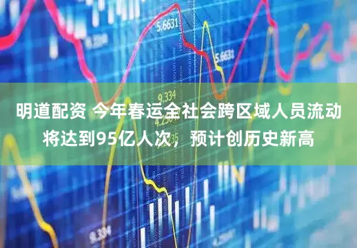 明道配资 今年春运全社会跨区域人员流动将达到95亿人次，预计创历史新高
