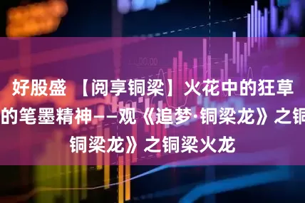 好股盛 【阅享铜梁】火花中的狂草 我心中的笔墨精神——观《追梦·铜梁龙》之铜梁火龙