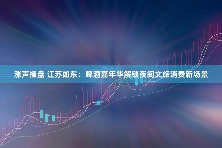 涨声操盘 江苏如东：啤酒嘉年华解锁夜间文旅消费新场景