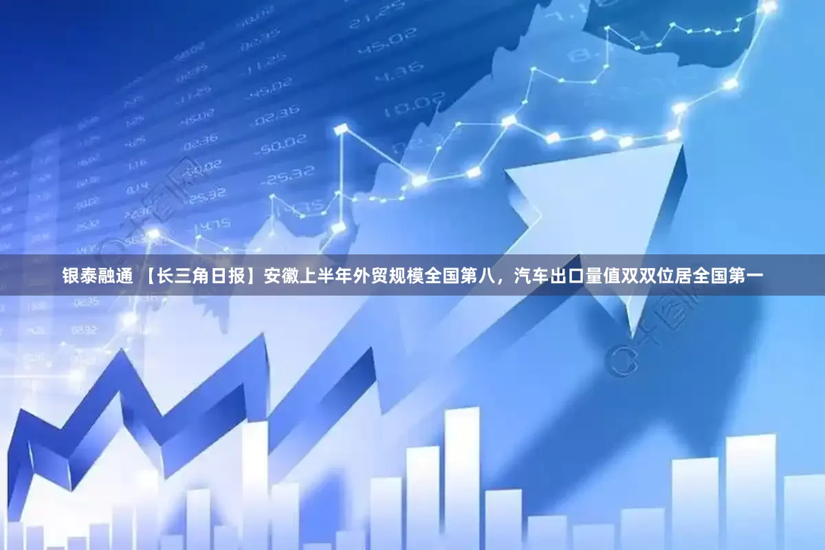 银泰融通 【长三角日报】安徽上半年外贸规模全国第八，汽车出口量值双双位居全国第一